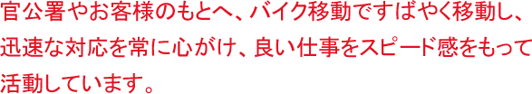 官公署やお客様のもとへ、バイク移動ですばやく移動し、迅速な対応を常に心がけ、良い仕事をスピード感をもって活動しています。